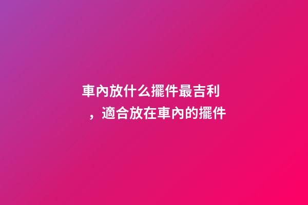 車內放什么擺件最吉利，適合放在車內的擺件